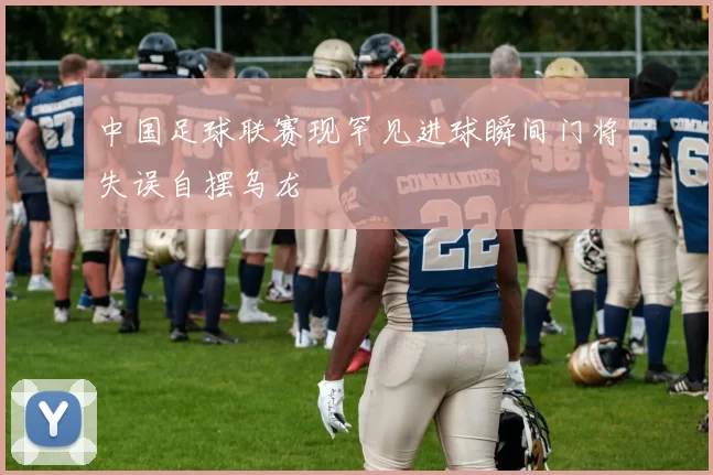 中国足球联赛现罕见进球瞬间门将失误自摆乌龙