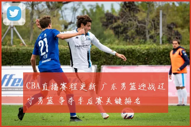 CBA直播赛程更新 广东男篮迎战辽宁男篮 争夺季后赛关键排名