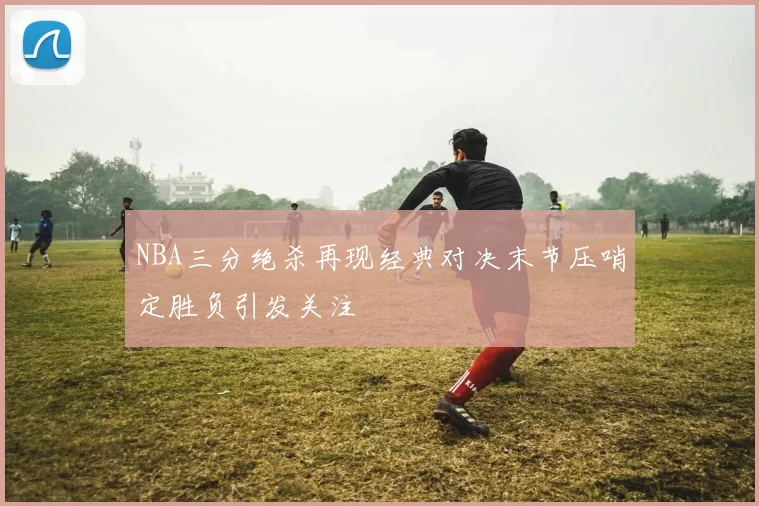 NBA三分绝杀再现经典对决末节压哨定胜负引发关注