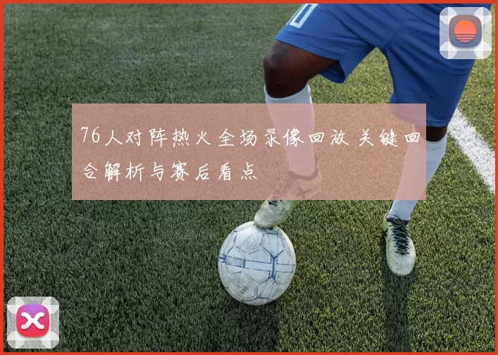 76人对阵热火全场录像回放 关键回合解析与赛后看点