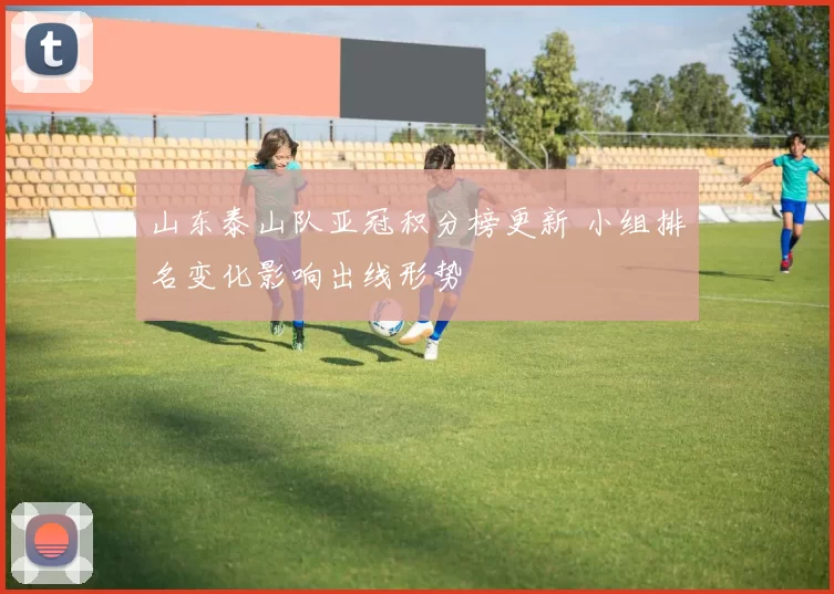 山东泰山队亚冠积分榜更新 小组排名变化影响出线形势
