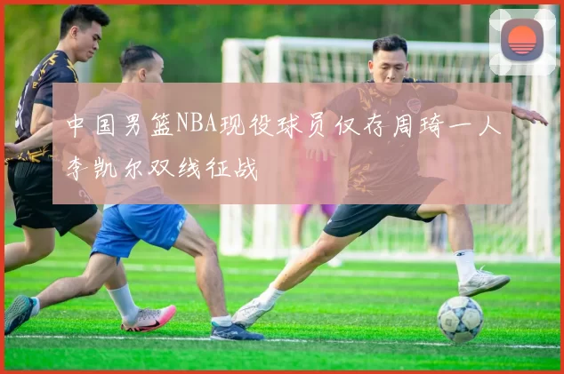 中国男篮NBA现役球员仅存周琦一人李凯尔双线征战