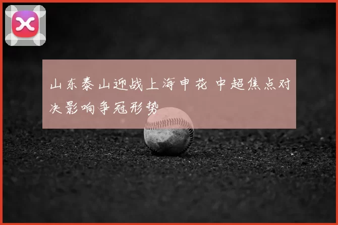 山东泰山迎战上海申花 中超焦点对决影响争冠形势