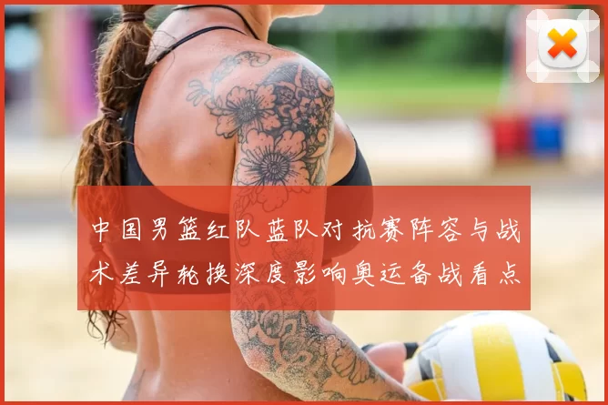 中国男篮红队蓝队对抗赛阵容与战术差异轮换深度影响奥运备战看点