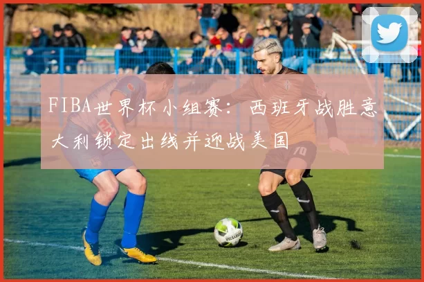 FIBA世界杯小组赛：西班牙战胜意大利锁定出线并迎战美国