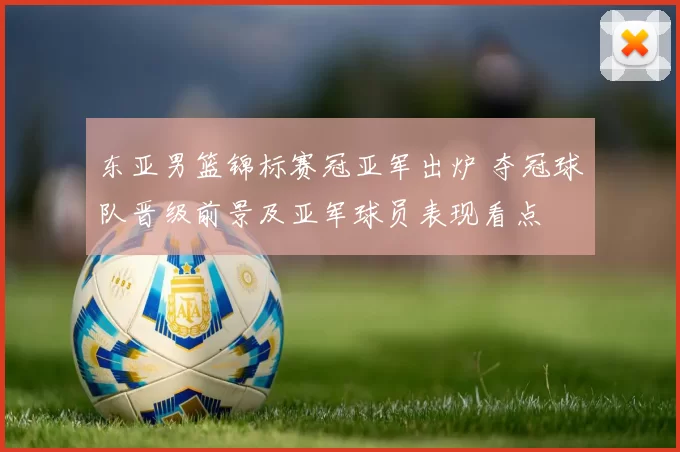 东亚男篮锦标赛冠亚军出炉 夺冠球队晋级前景及亚军球员表现看点