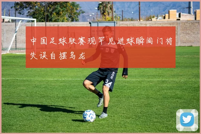 中国足球联赛现罕见进球瞬间门将失误自摆乌龙