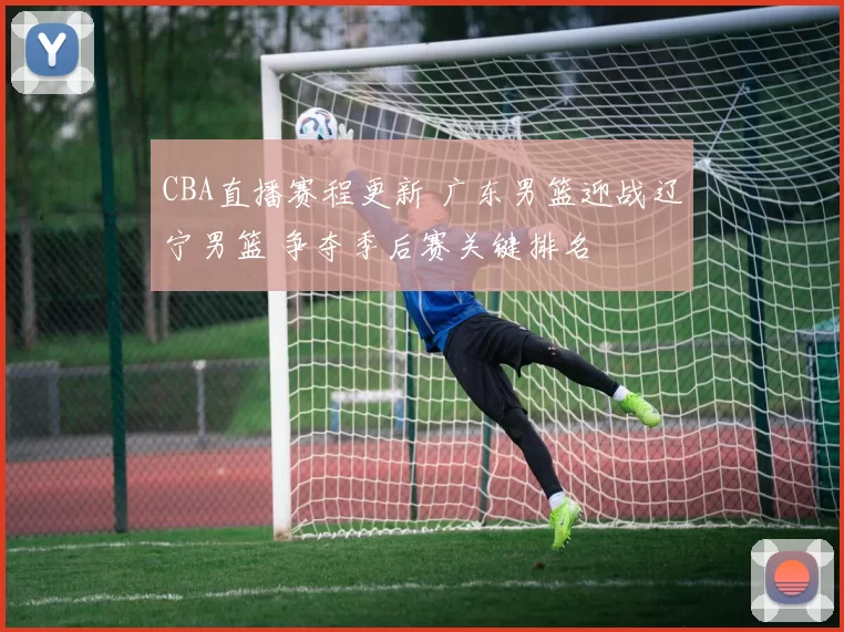CBA直播赛程更新 广东男篮迎战辽宁男篮 争夺季后赛关键排名