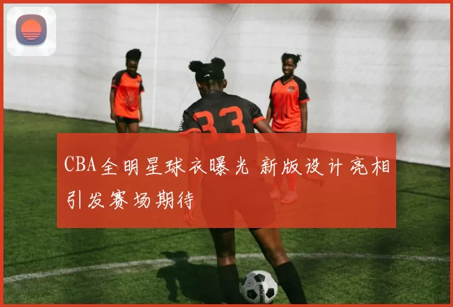 CBA全明星球衣曝光 新版设计亮相引发赛场期待