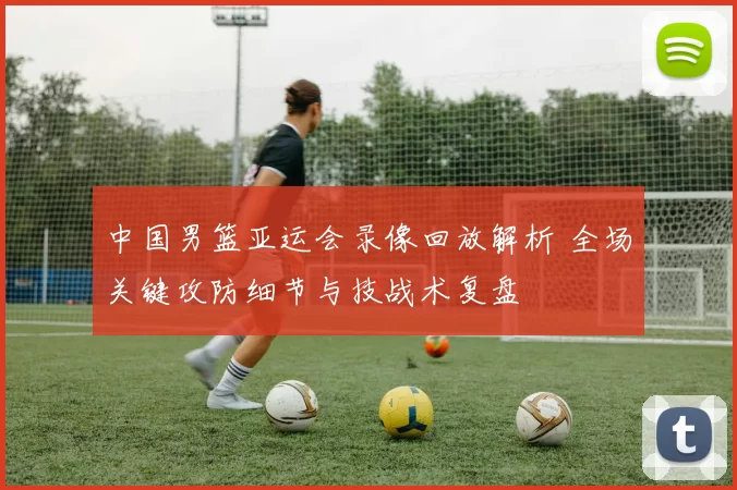 中国男篮亚运会录像回放解析 全场关键攻防细节与技战术复盘