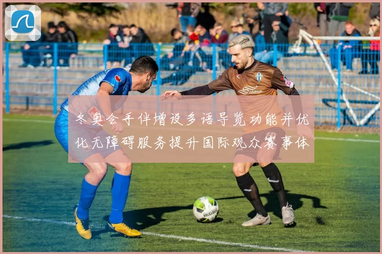 冬奥会手伴增设多语导览功能并优化无障碍服务提升国际观众赛事体验