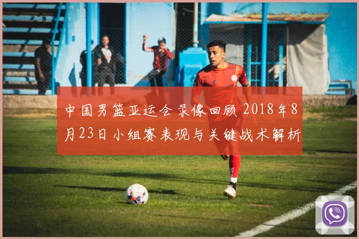 中国男篮亚运会录像回顾 2018年8月23日小组赛表现与关键战术解析