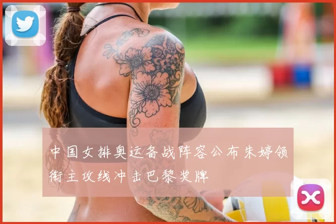 中国女排奥运备战阵容公布朱婷领衔主攻线冲击巴黎奖牌