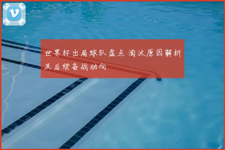 世界杯出局球队盘点 淘汰原因解析及后续备战动向