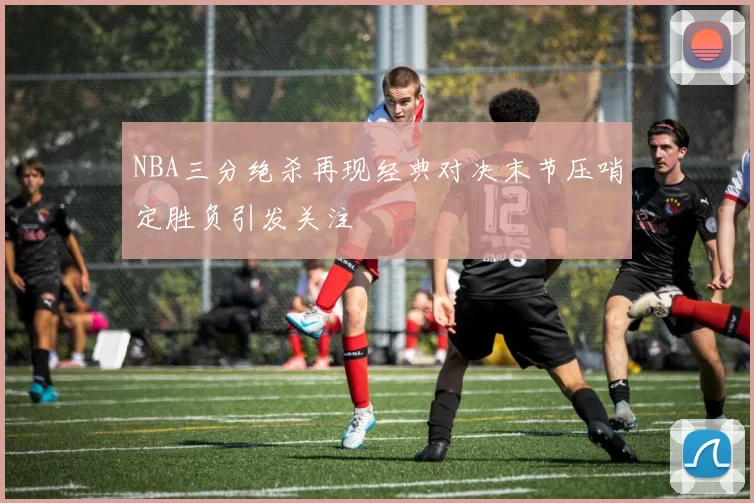 NBA三分绝杀再现经典对决末节压哨定胜负引发关注