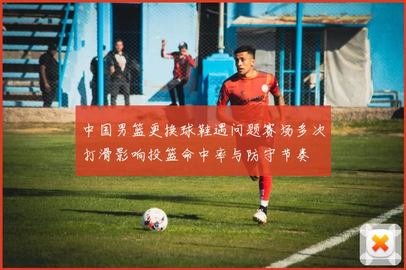 中国男篮更换球鞋遇问题赛场多次打滑影响投篮命中率与防守节奏