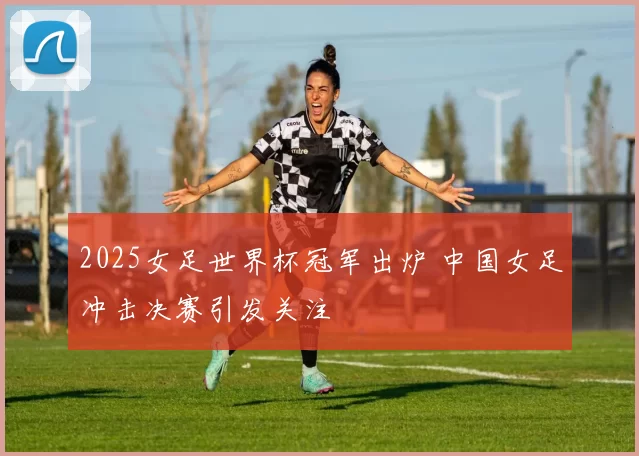 2025女足世界杯冠军出炉 中国女足冲击决赛引发关注