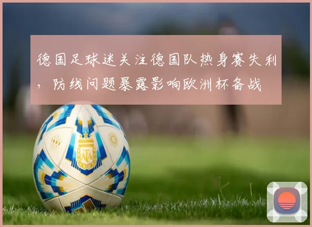 德国足球迷关注德国队热身赛失利，防线问题暴露影响欧洲杯备战