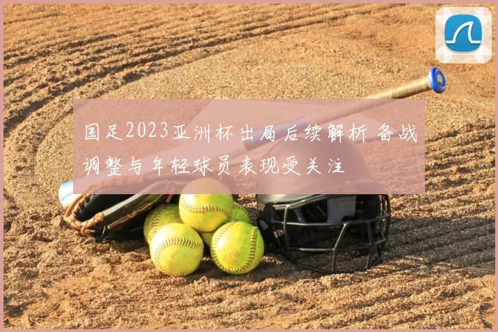 国足2023亚洲杯出局后续解析 备战调整与年轻球员表现受关注