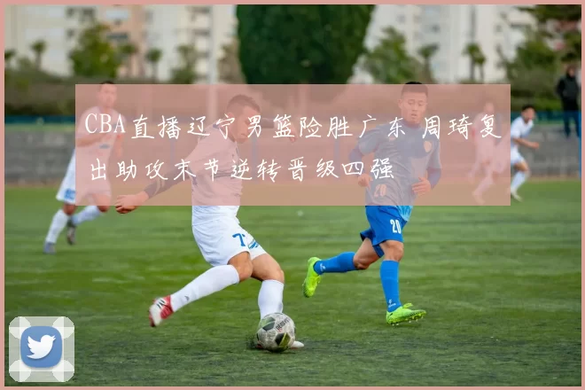 CBA直播辽宁男篮险胜广东 周琦复出助攻末节逆转晋级四强