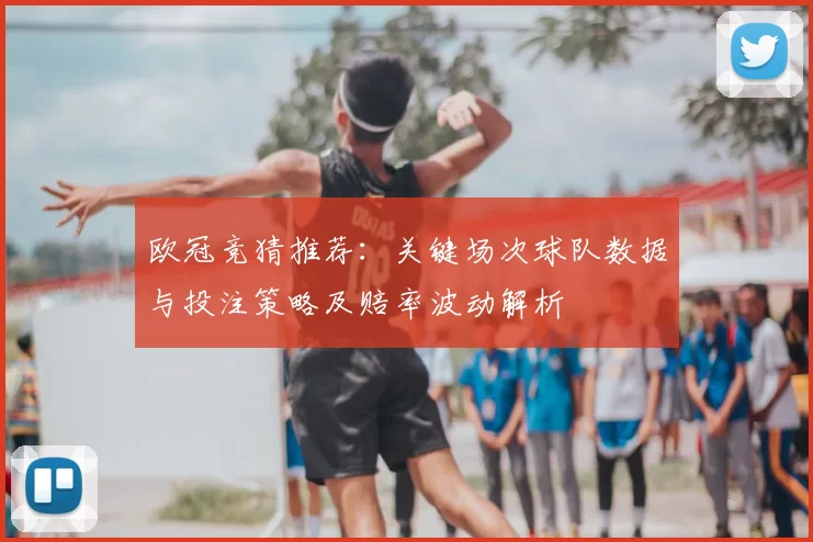 欧冠竞猜推荐：关键场次球队数据与投注策略及赔率波动解析