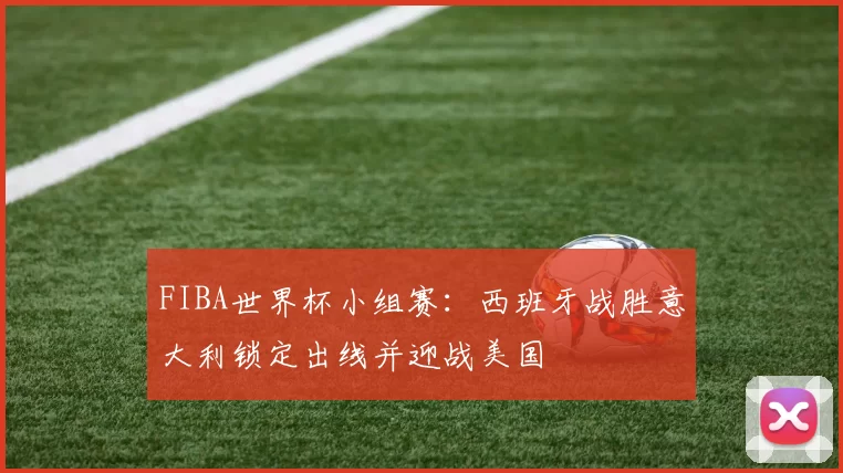 FIBA世界杯小组赛：西班牙战胜意大利锁定出线并迎战美国