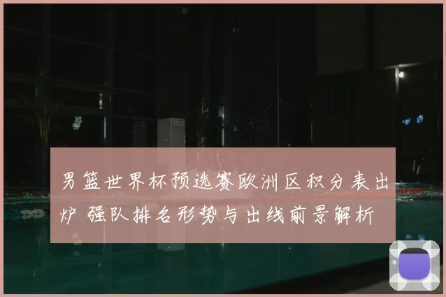 男篮世界杯预选赛欧洲区积分表出炉 强队排名形势与出线前景解析