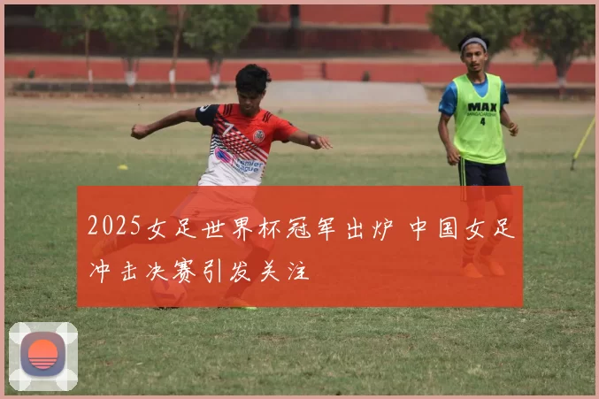 2025女足世界杯冠军出炉 中国女足冲击决赛引发关注