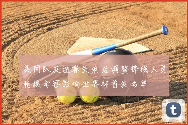 美国队友谊赛失利后调整锋线人员轮换考察影响世界杯首发名单
