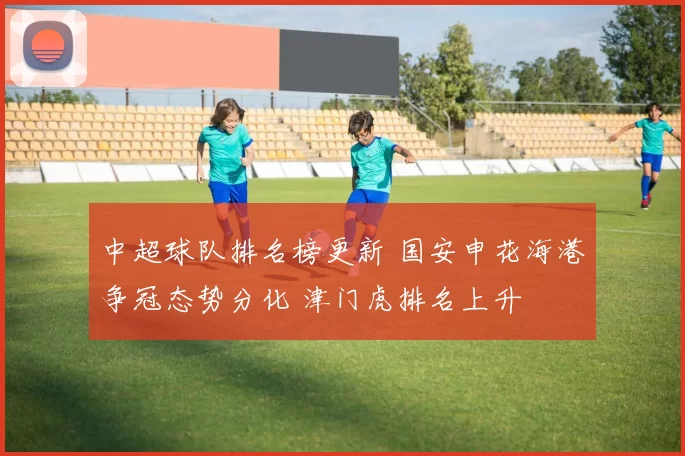 中超球队排名榜更新 国安申花海港争冠态势分化 津门虎排名上升