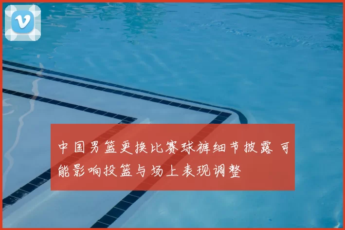 中国男篮更换比赛球裤细节披露 可能影响投篮与场上表现调整