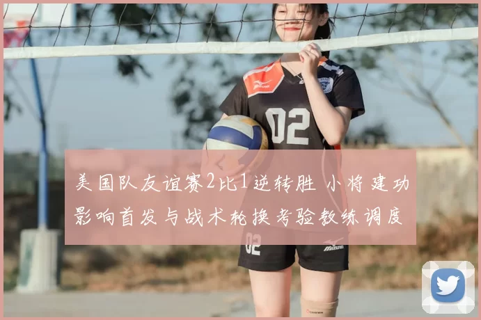 美国队友谊赛2比1逆转胜 小将建功影响首发与战术轮换考验教练调度