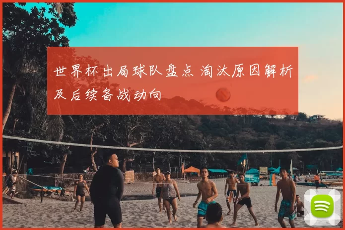 世界杯出局球队盘点 淘汰原因解析及后续备战动向