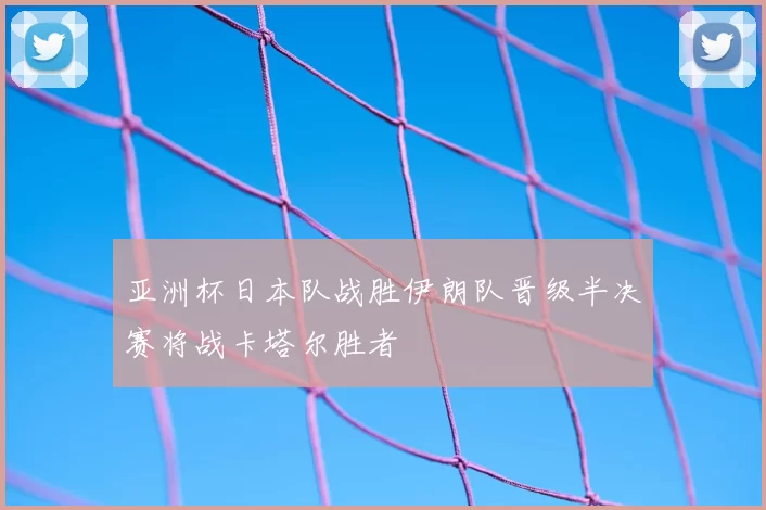 亚洲杯日本队战胜伊朗队晋级半决赛将战卡塔尔胜者