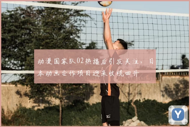 动漫国家队02热播后引发关注，日本动画合作项目迎来收视回升