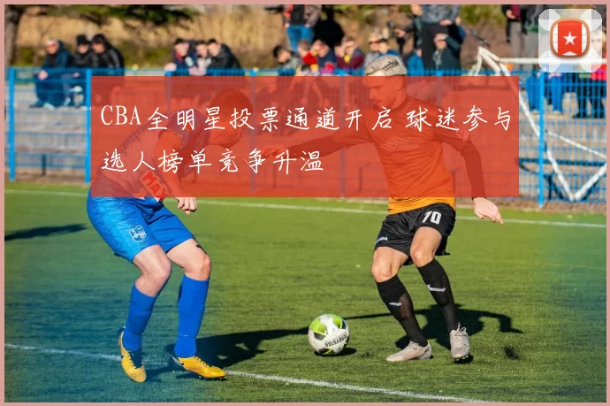 CBA全明星投票通道开启 球迷参与选人榜单竞争升温