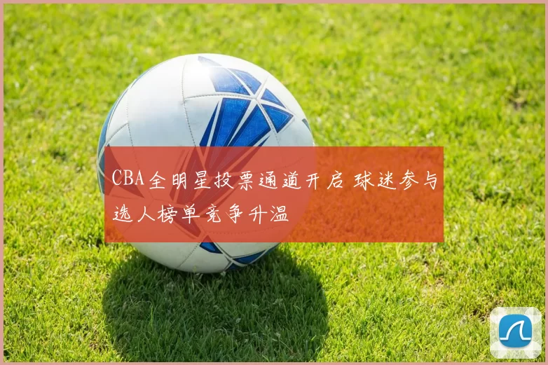 CBA全明星投票通道开启 球迷参与选人榜单竞争升温