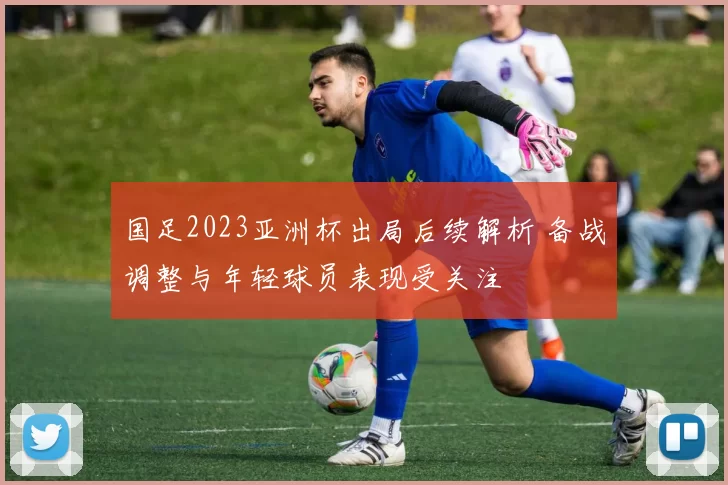 国足2023亚洲杯出局后续解析 备战调整与年轻球员表现受关注