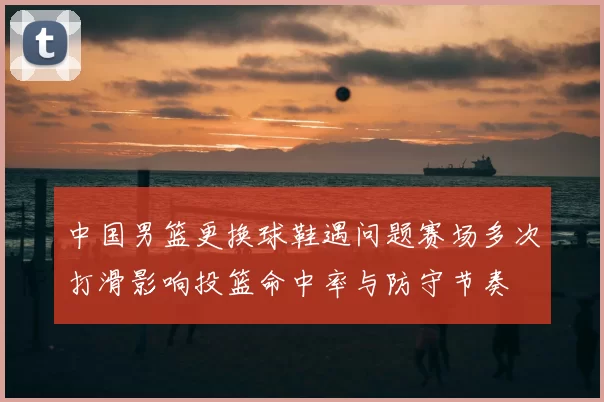 中国男篮更换球鞋遇问题赛场多次打滑影响投篮命中率与防守节奏