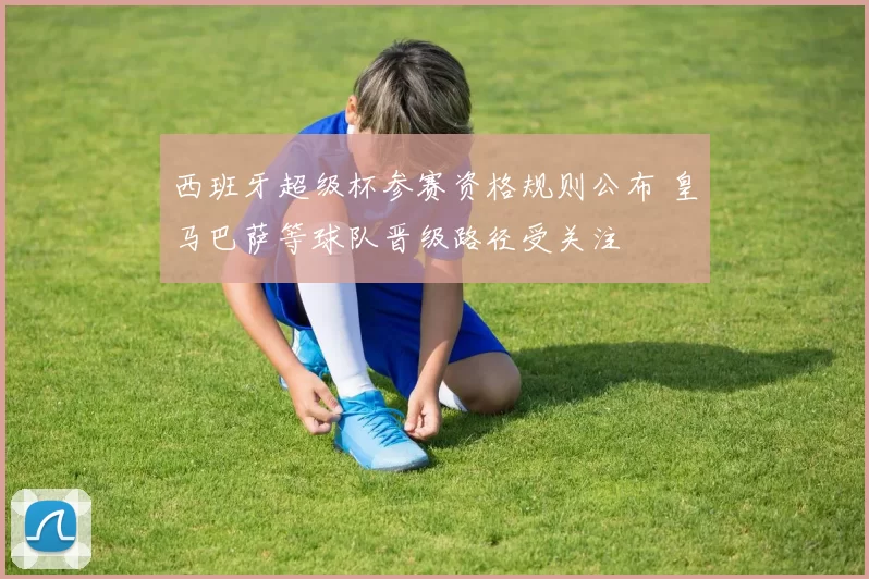 西班牙超级杯参赛资格规则公布 皇马巴萨等球队晋级路径受关注