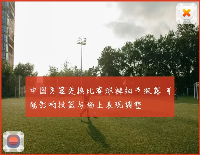 中国男篮更换比赛球裤细节披露 可能影响投篮与场上表现调整