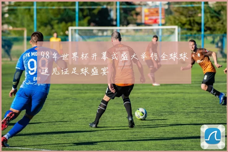 98年世界杯开幕式盛大举行全球球迷见证足球盛宴