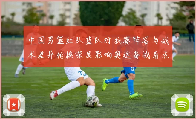 中国男篮红队蓝队对抗赛阵容与战术差异轮换深度影响奥运备战看点