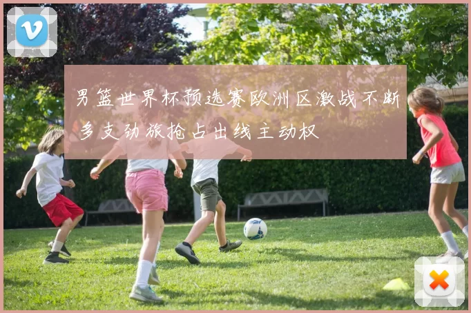 男篮世界杯预选赛欧洲区激战不断 多支劲旅抢占出线主动权