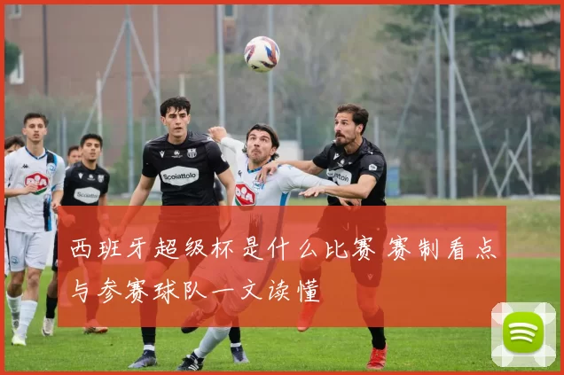 西班牙超级杯是什么比赛 赛制看点与参赛球队一文读懂