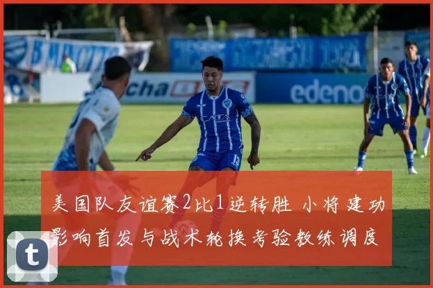 美国队友谊赛2比1逆转胜 小将建功影响首发与战术轮换考验教练调度