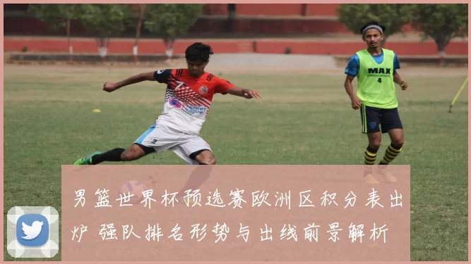 男篮世界杯预选赛欧洲区积分表出炉 强队排名形势与出线前景解析