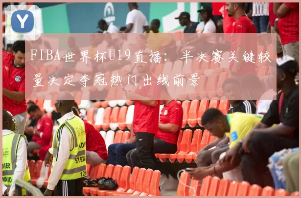 FIBA世界杯U19直播：半决赛关键较量决定夺冠热门出线前景