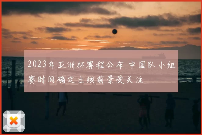 2023年亚洲杯赛程公布 中国队小组赛时间确定出线前景受关注