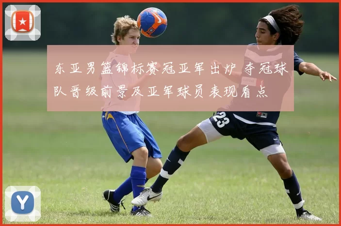 东亚男篮锦标赛冠亚军出炉 夺冠球队晋级前景及亚军球员表现看点